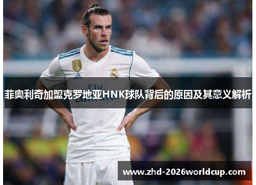 菲奥利奇加盟克罗地亚HNK球队背后的原因及其意义解析 菲奥利奇加盟克罗地亚HNK球队背后的原因及其意义解析