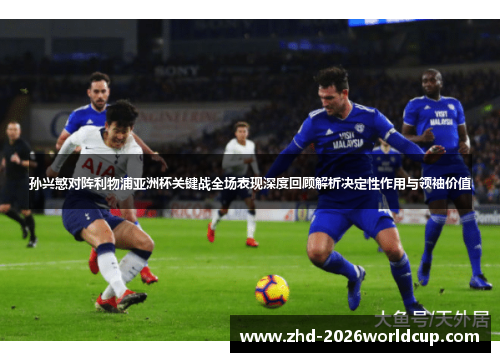 孙兴慜对阵利物浦亚洲杯关键战全场表现深度回顾解析决定性作用与领袖价值 孙兴慜对阵利物浦亚洲杯关键战全场表现深度回顾解析决定性作用与领袖价值