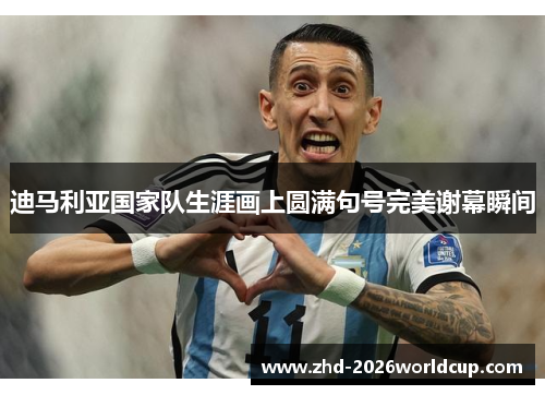 迪马利亚国家队生涯画上圆满句号完美谢幕瞬间 迪马利亚国家队生涯画上圆满句号完美谢幕瞬间