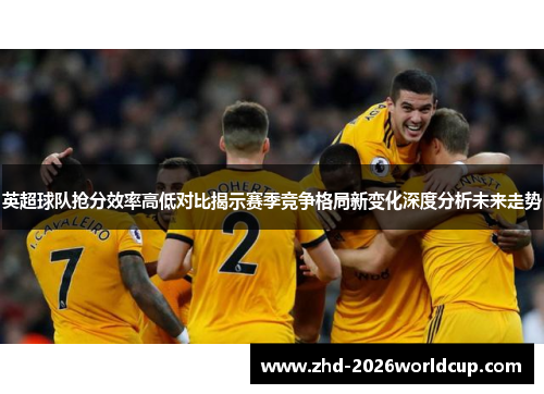 英超球队抢分效率高低对比揭示赛季竞争格局新变化深度分析未来走势 英超球队抢分效率高低对比揭示赛季竞争格局新变化深度分析未来走势