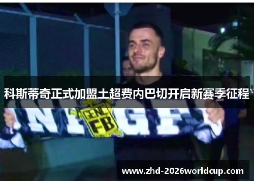 科斯蒂奇正式加盟土超费内巴切开启新赛季征程 科斯蒂奇正式加盟土超费内巴切开启新赛季征程